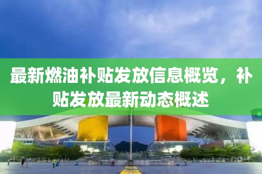 最新燃油补贴发放信息概览，补贴发放最新动态概述