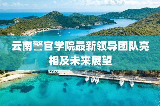 云南警官学院最新领导团队亮相及未来展望