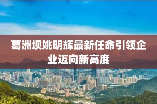 葛洲坝姚明辉最新任命引领企业迈向新高度