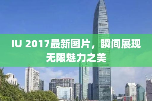 IU 2017最新图片，瞬间展现无限魅力之美