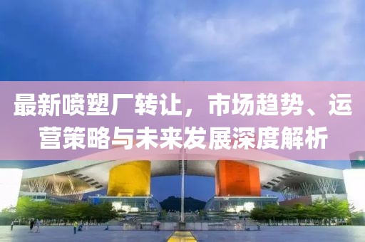 最新喷塑厂转让，市场趋势、运营策略与未来发展深度解析