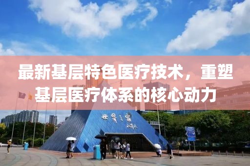 最新基层特色医疗技术，重塑基层医疗体系的核心动力