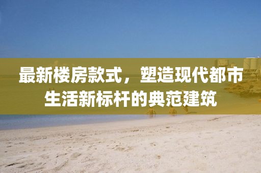 最新楼房款式，塑造现代都市生活新标杆的典范建筑