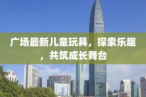 广场最新儿童玩具，探索乐趣，共筑成长舞台