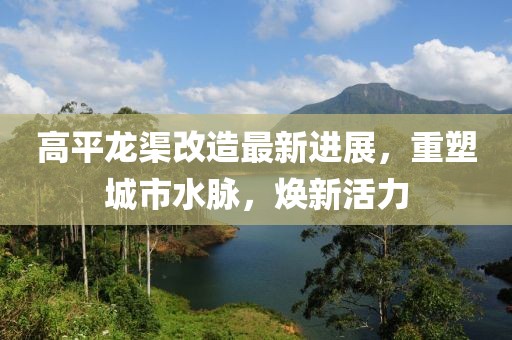 高平龙渠改造最新进展，重塑城市水脉，焕新活力