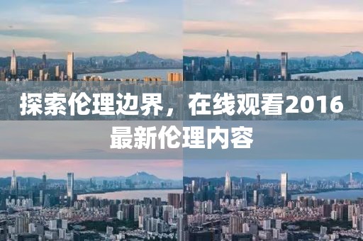 探索伦理边界，在线观看2016最新伦理内容