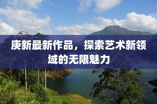 庚新最新作品，探索艺术新领域的无限魅力