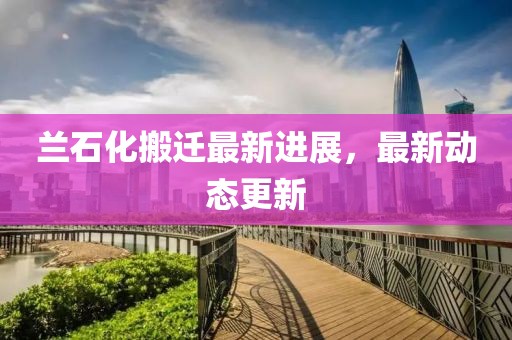 兰石化搬迁最新进展，最新动态更新