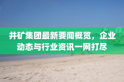 井矿集团最新要闻概览，企业动态与行业资讯一网打尽