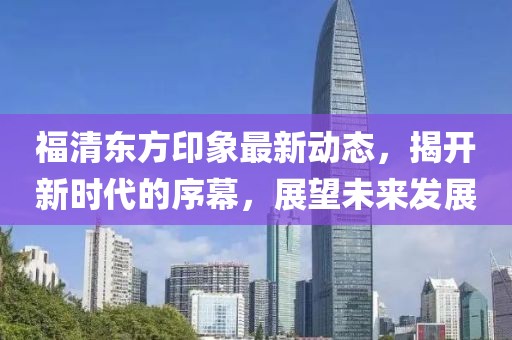 福清东方印象最新动态，揭开新时代的序幕，展望未来发展