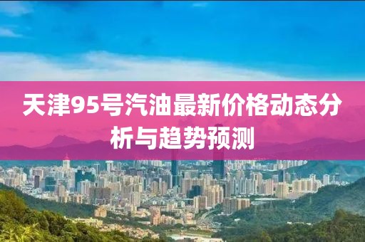 天津95号汽油最新价格动态分析与趋势预测