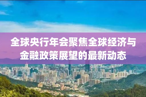 全球央行年会聚焦全球经济与金融政策展望的最新动态