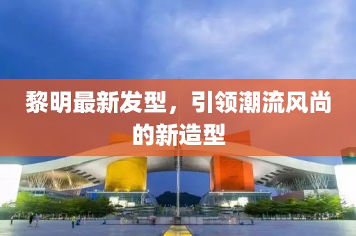 黎明最新发型，引领潮流风尚的新造型