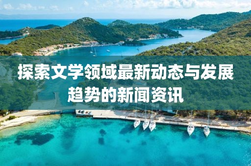 探索文学领域最新动态与发展趋势的新闻资讯