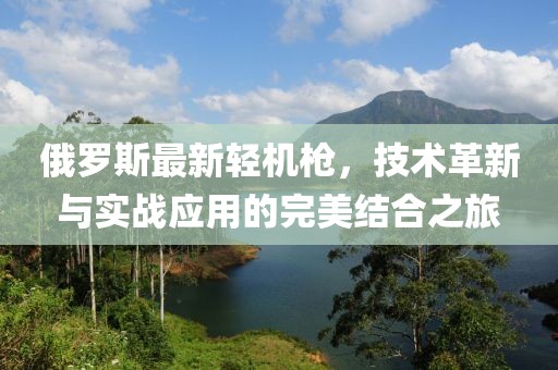 俄罗斯最新轻机枪，技术革新与实战应用的完美结合之旅