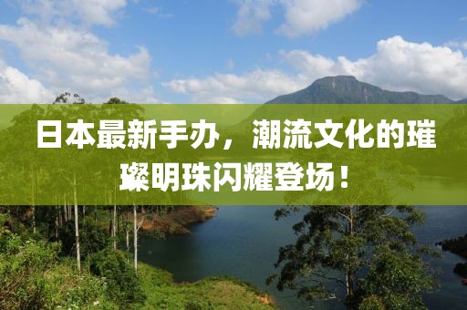 日本最新手办，潮流文化的璀璨明珠闪耀登场！