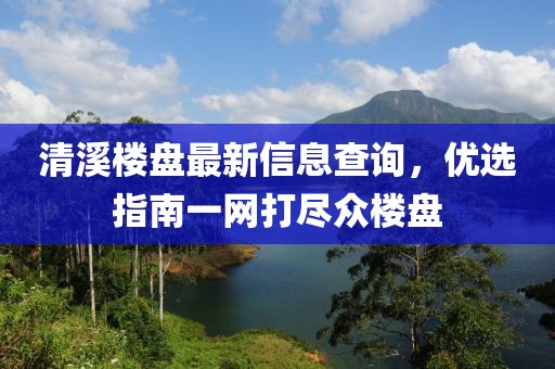 清溪楼盘最新信息查询，优选指南一网打尽众楼盘