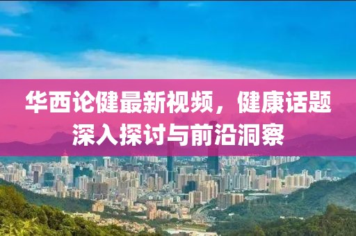 华西论健最新视频，健康话题深入探讨与前沿洞察