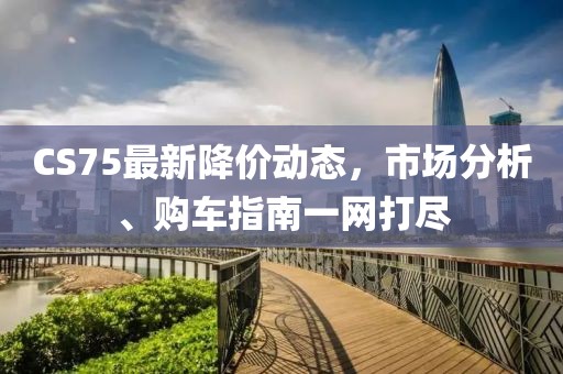 CS75最新降价动态，市场分析、购车指南一网打尽