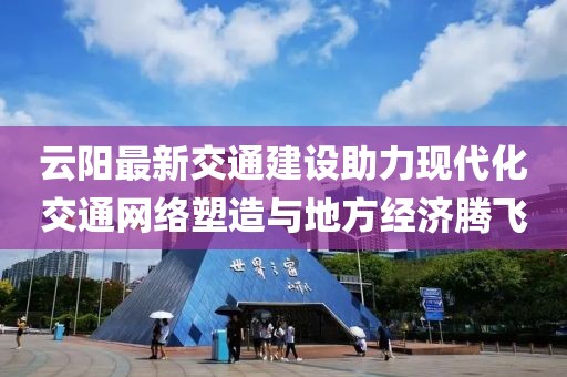 云阳最新交通建设助力现代化交通网络塑造与地方经济腾飞