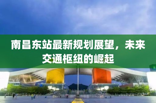 南昌东站最新规划展望，未来交通枢纽的崛起