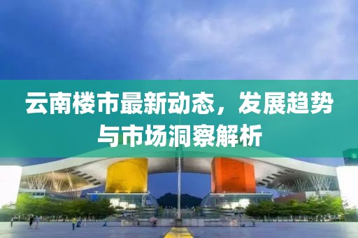 云南楼市最新动态，发展趋势与市场洞察解析