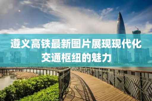 遵义高铁最新图片展现现代化交通枢纽的魅力