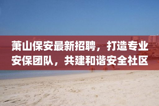 萧山保安最新招聘，打造专业安保团队，共建和谐安全社区