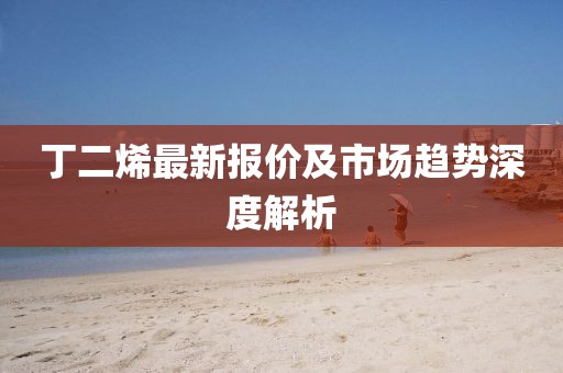 丁二烯最新报价及市场趋势深度解析