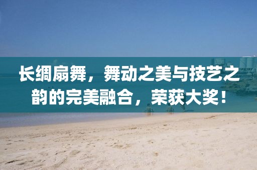 长绸扇舞，舞动之美与技艺之韵的完美融合，荣获大奖！