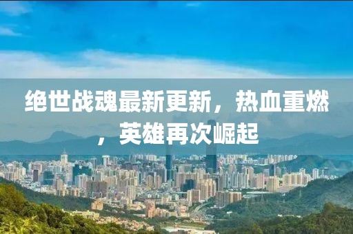 绝世战魂最新更新，热血重燃，英雄再次崛起