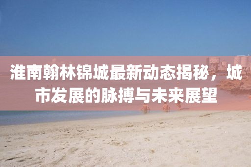 淮南翰林锦城最新动态揭秘，城市发展的脉搏与未来展望