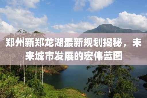 郑州新郑龙湖最新规划揭秘，未来城市发展的宏伟蓝图