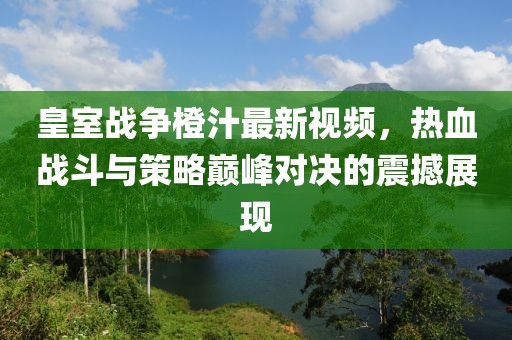 皇室战争橙汁最新视频，热血战斗与策略巅峰对决的震撼展现