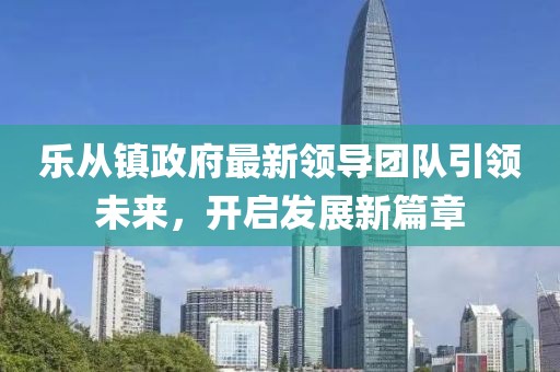 乐从镇政府最新领导团队引领未来，开启发展新篇章