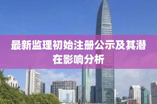 最新监理初始注册公示及其潜在影响分析