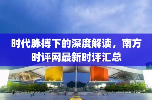 时代脉搏下的深度解读，南方时评网最新时评汇总