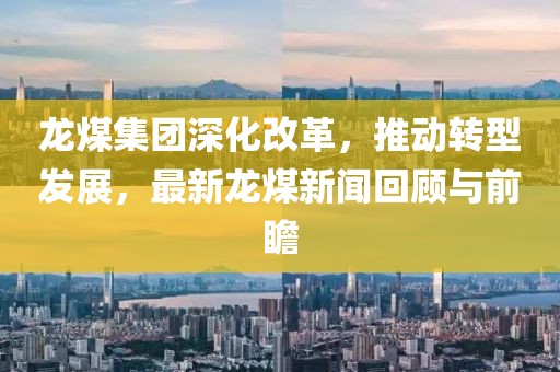 龙煤集团深化改革，推动转型发展，最新龙煤新闻回顾与前瞻