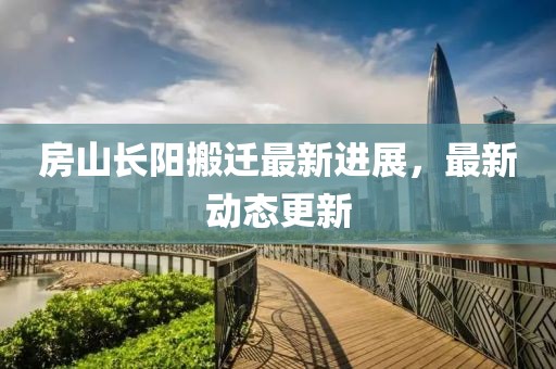 房山长阳搬迁最新进展，最新动态更新