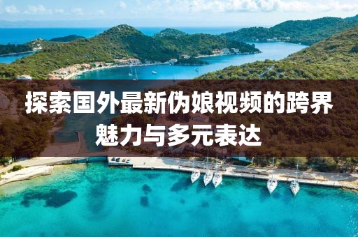 探索国外最新伪娘视频的跨界魅力与多元表达