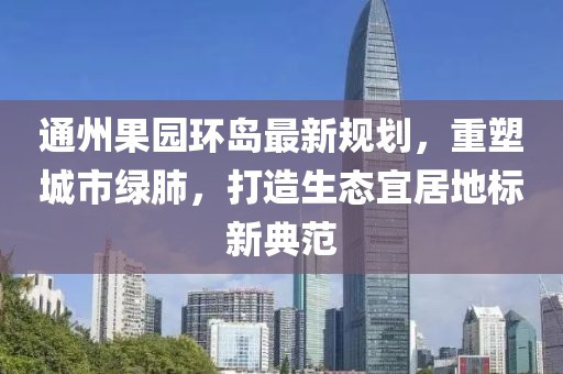 通州果园环岛最新规划，重塑城市绿肺，打造生态宜居地标新典范