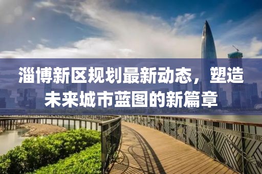 淄博新区规划最新动态，塑造未来城市蓝图的新篇章