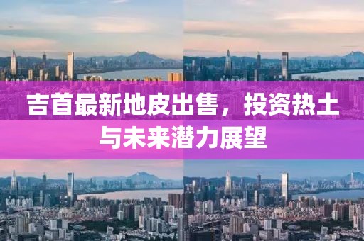 吉首最新地皮出售，投资热土与未来潜力展望