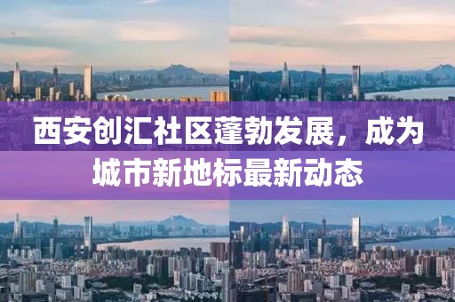 西安创汇社区蓬勃发展，成为城市新地标最新动态