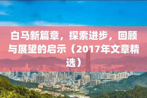 白马新篇章，探索进步，回顾与展望的启示（2017年文章精选）