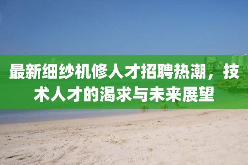 最新细纱机修人才招聘热潮，技术人才的渴求与未来展望