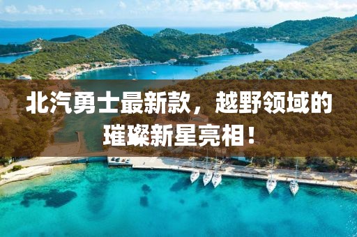 北汽勇士最新款，越野领域的璀璨新星亮相！
