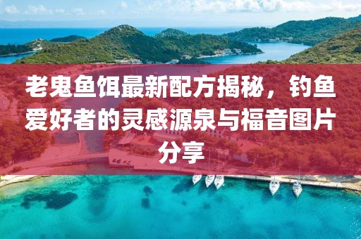 老鬼鱼饵最新配方揭秘，钓鱼爱好者的灵感源泉与福音图片分享