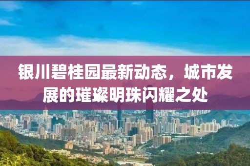 银川碧桂园最新动态，城市发展的璀璨明珠闪耀之处