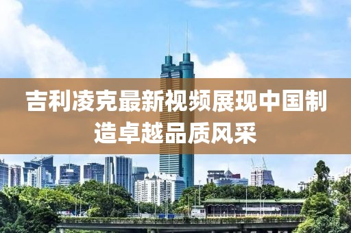 吉利凌克最新视频展现中国制造卓越品质风采